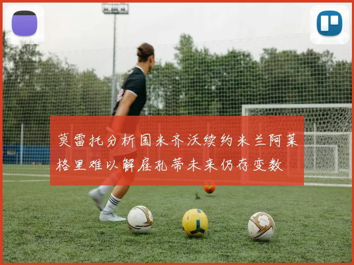 莫雷托分析国米齐沃续约米兰阿莱格里难以解雇孔蒂未来仍存变数