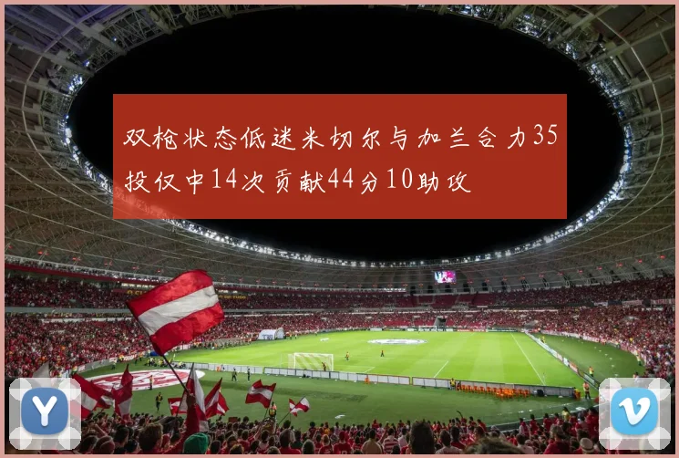 双枪状态低迷米切尔与加兰合力35投仅中14次贡献44分10助攻
