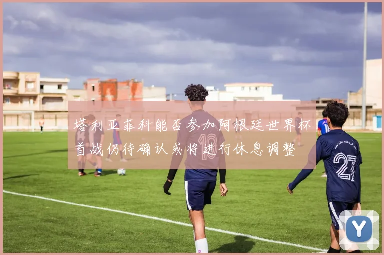 塔利亚菲科能否参加阿根廷世界杯首战仍待确认或将进行休息调整