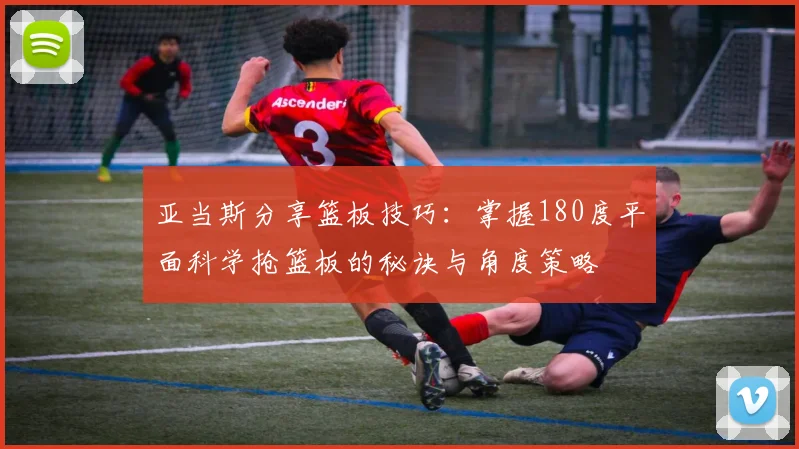 亚当斯分享篮板技巧：掌握180度平面科学抢篮板的秘诀与角度策略