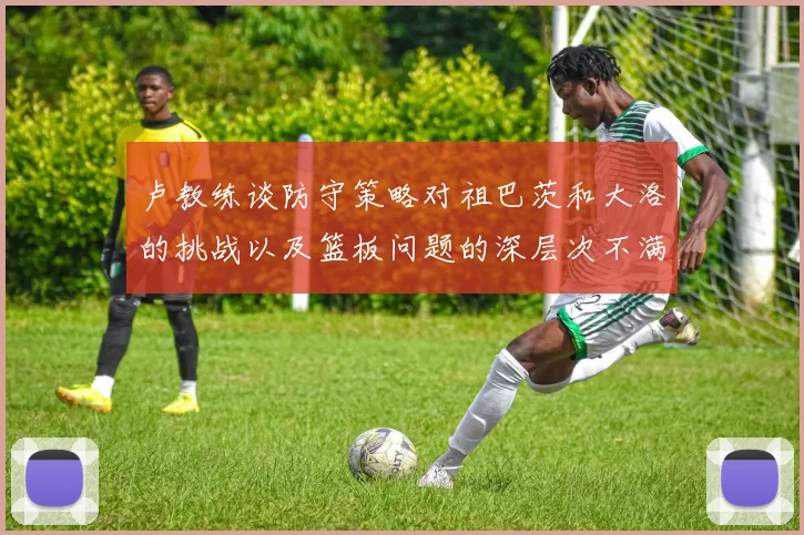 卢教练谈防守策略对祖巴茨和大洛的挑战以及篮板问题的深层次不满