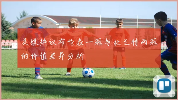 美媒热议布伦森一冠与杜兰特两冠的价值差异分析