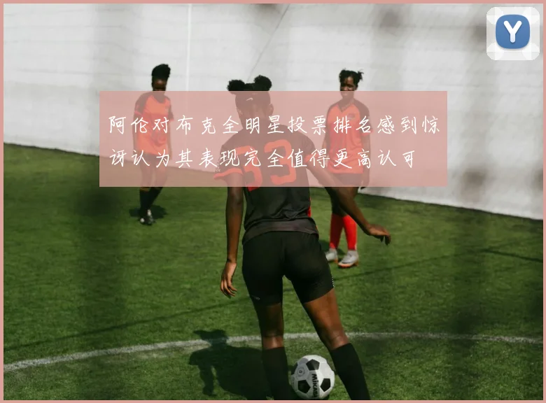 阿伦对布克全明星投票排名感到惊讶认为其表现完全值得更高认可