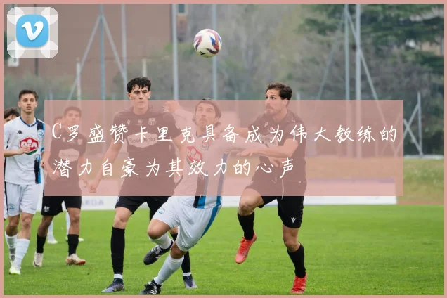 C罗盛赞卡里克具备成为伟大教练的潜力自豪为其效力的心声