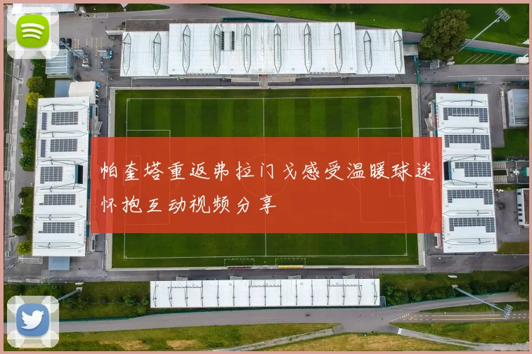 帕奎塔重返弗拉门戈感受温暖球迷怀抱互动视频分享