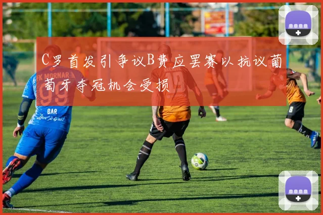 C罗首发引争议B费应罢赛以抗议葡萄牙夺冠机会受损