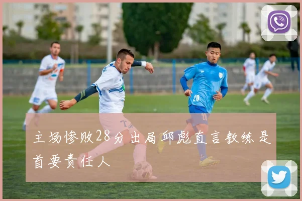 主场惨败28分出局邱彪直言教练是首要责任人