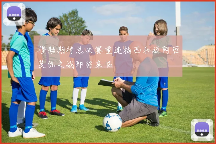 穆勒期待总决赛重逢梅西和迈阿密复仇之战即将来临