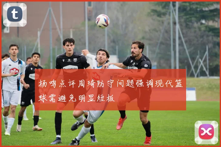 杨鸣点评周琦防守问题强调现代篮球需避免明显短板