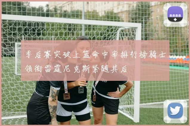 季后赛突破上篮命中率排行榜骑士领衔雷霆尼克斯紧随其后