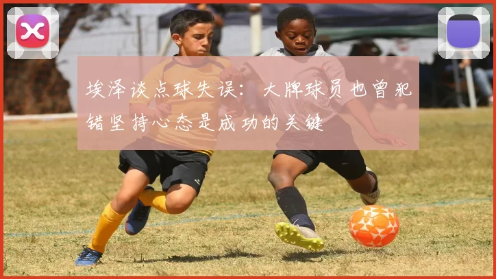 埃泽谈点球失误：大牌球员也曾犯错坚持心态是成功的关键