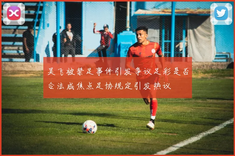吴飞被禁足事件引发争议足彩是否合法成焦点足协规定引发热议