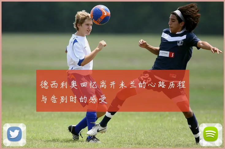 德西利奥回忆离开米兰的心路历程与告别时的感受