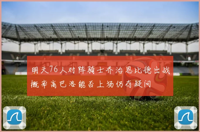 明天76人对阵骑士乔治恩比德出战概率高巴洛能否上场仍存疑问