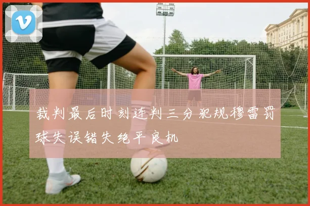 裁判最后时刻连判三分犯规穆雷罚球失误错失绝平良机