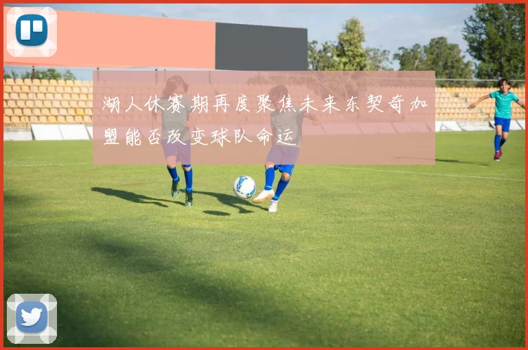 湖人休赛期再度聚焦未来东契奇加盟能否改变球队命运