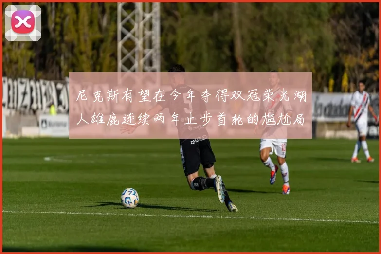 尼克斯有望在今年夺得双冠荣光湖人雄鹿连续两年止步首轮的尴尬局面