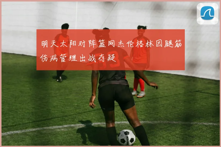 明天太阳对阵篮网杰伦格林因腿筋伤病管理出战存疑