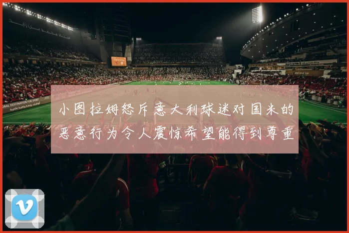 小图拉姆怒斥意大利球迷对国米的恶意行为令人震惊希望能得到尊重与支持