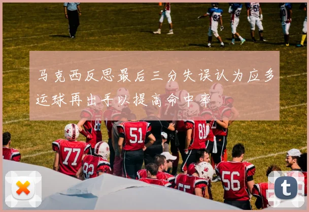 马克西反思最后三分失误认为应多运球再出手以提高命中率