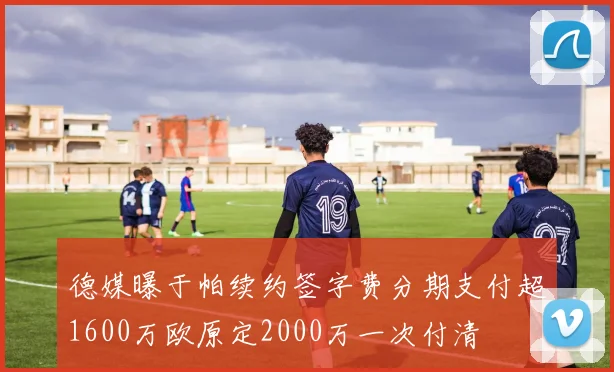 德媒曝于帕续约签字费分期支付超1600万欧原定2000万一次付清