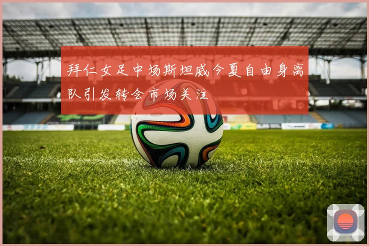 拜仁女足中场斯坦威今夏自由身离队引发转会市场关注
