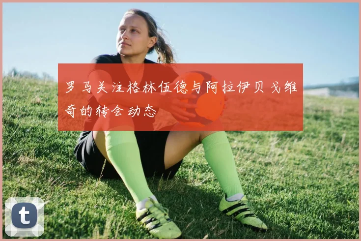 罗马关注格林伍德与阿拉伊贝戈维奇的转会动态
