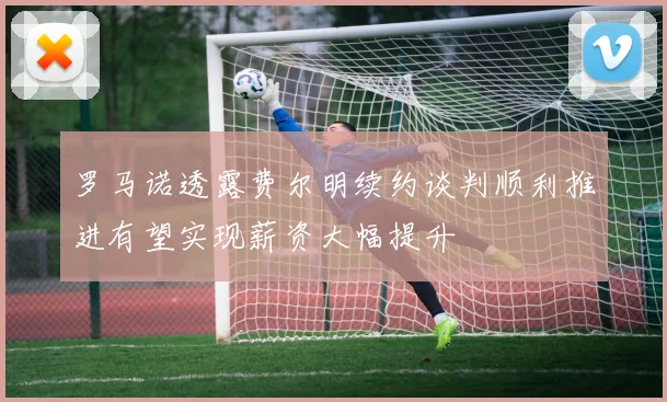 罗马诺透露费尔明续约谈判顺利推进有望实现薪资大幅提升
